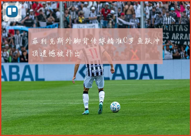 菲利克斯外脚背传球精准C罗鱼跃冲顶遗憾被扑出