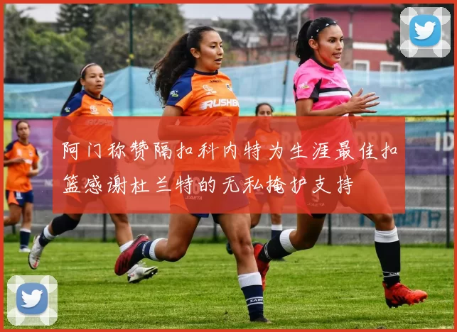 阿门称赞隔扣科内特为生涯最佳扣篮感谢杜兰特的无私掩护支持