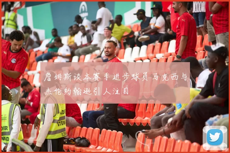 詹姆斯谈本赛季进步球员马克西与杰伦约翰逊引人注目