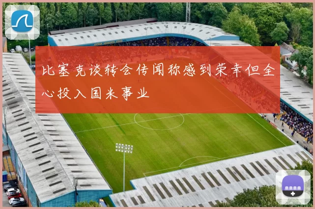 比塞克谈转会传闻称感到荣幸但全心投入国米事业