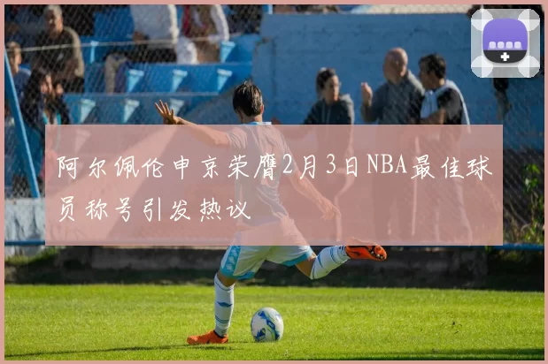 阿尔佩伦申京荣膺2月3日NBA最佳球员称号引发热议