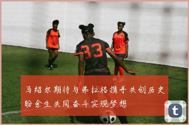 马绍尔期待与弗拉格携手共创历史盼余生共同奋斗实现梦想