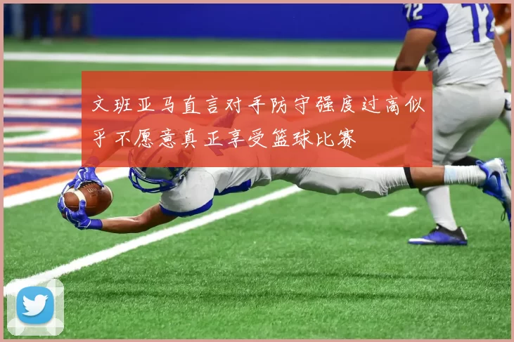 文班亚马直言对手防守强度过高似乎不愿意真正享受篮球比赛