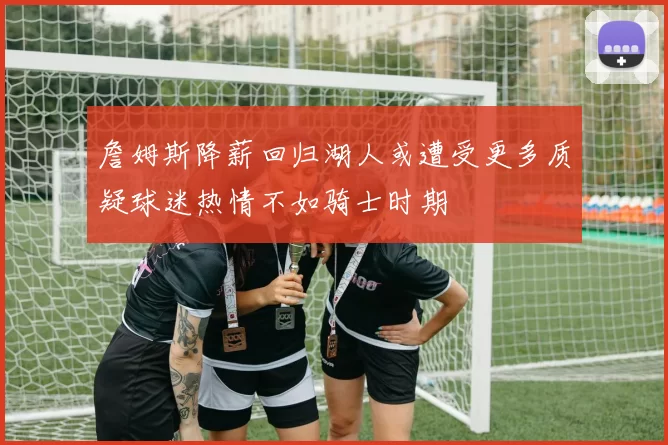 詹姆斯降薪回归湖人或遭受更多质疑球迷热情不如骑士时期