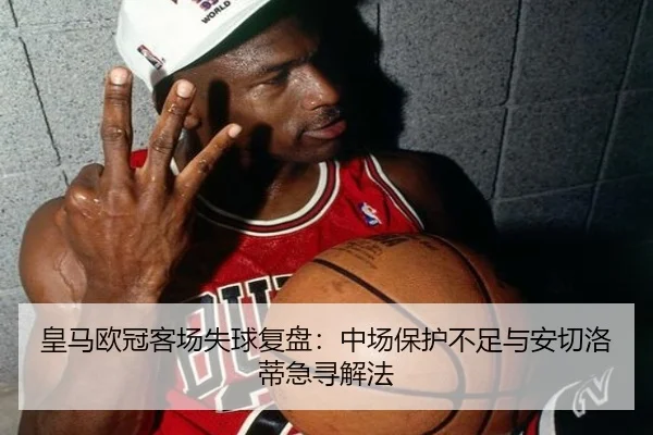 皇马欧冠客场失球复盘：中场保护不足与安切洛蒂急寻解法